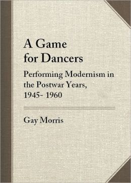 A Game for Dancers: Performing Modernism in the Postwar Years, 1945-1960 Gay Morris