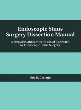 Endoscopic Sinus Surgery Dissection Manual: A Stepwise: Anatomically Based Approach to Endoscopic Sinus Surgery Roy Casiano