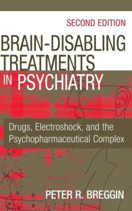 Brain Disabling Treatments in Psychiatry: Drugs, Electroshock, and the Psychopharmaceutical Complex Peter R. Breggin MD