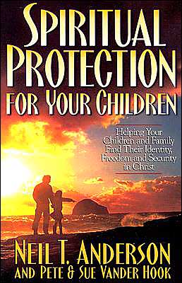 Spiritual Protection for Your Children: Helping Your Children and Family Find Their Identity, Freedom and Security in Christ Neil T. Anderson, Sue Vander Hook and Peter Vanderhook