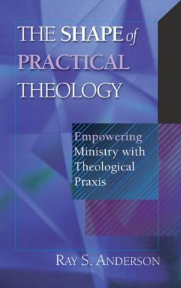 The Shape of Practical Theology: Empowering Ministry with Theological Praxis Ray Sherman Anderson