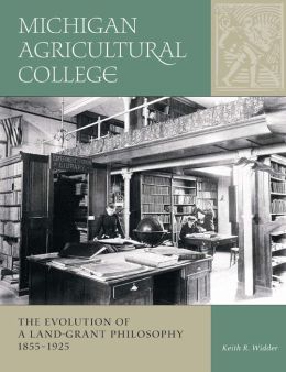 Michigan Agricultural College: The Evolution of a Land-Grant Philosophy, 1855-1925 Keith R. Widder