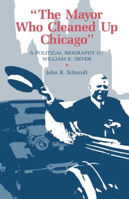 Mayor Who Cleaned Up Chicago: A Political Biography Of William E. Dever