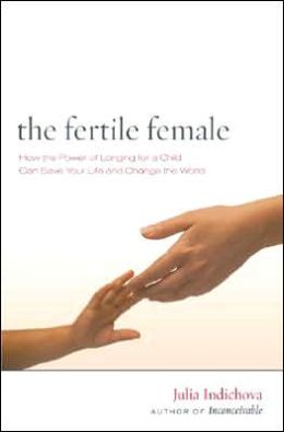 The Fertile Female: How the Power of Longing for a Child Can Save Your Life and Change the World Julia Indichova