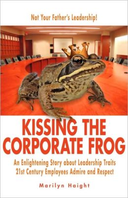 Kissing the Corporate Frog: An Enlightening Story about Leadership Traits 21st Century Employees Admire and Respect Marilyn Haight