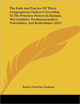 The Faith And Practice Of Thirty Congregations Gathered According To The Primitive Pattern In Rutland, Warwickshire, Northamptonshire, Oxfordshire, And Bedfordshire (1651) Baptist Churches England