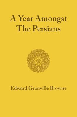 A Year amongst the Persians: Impressions as to the Life, Character, and Thought of the People of Persia Received during Twelve Months' Residence in that Country in the Years 1887-1888 Edward Granville Browne