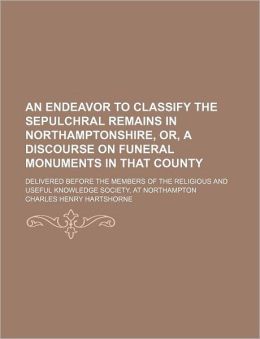 An Endeavour To Classify The Sepulchral Remains In Northamptonshire - Or, A Discourse On Funeral Monuments, In That County Charles Henry Hartshorne