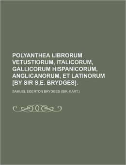 Polyanthea Librorum Vetustiorum, Italicorum, Gallicorum Hispanicorum, Anglicanorum, Et Latinorum [By Sir S.E. Brydges].