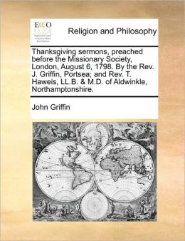 Thanksgiving sermons, preached before the Missionary Society, London, August 6, 1798. By the Rev. J. Griffin, Portsea; and Rev. T. Haweis, LL.B. & M.D. of Aldwinkle, Northamptonshire.