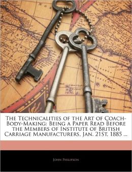 The technicalities of the art of coach-body-making: Being a paper read before the members of Institute of British carriage manufacturers, Jan. 21st, 1885 John Philipson