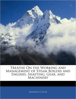Treatise on the working and management of steam boilers and engines, shafting, gear, and machinery Frederick Colyer