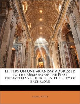 Letters on Unitarianism Addressed to the Members of the First Presbyterian Church, in the City of Baltimore Samuel Miller