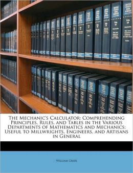 The mechanic's calculator : comprehending principles, rules, and tables in the various departments of mathematics and machanics useful to millwrights, ... and artisans in general / William Grier