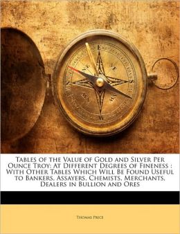 Tables of the value of gold and silver per ounce troy: at different degrees of fineness : with other tables which will be found useful to bankers, ... merchants, dealers in bullion and ores Thomas Price