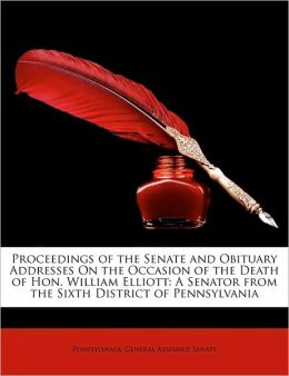 Proceedings of the Senate and obituary addresses on the occasion of the death of Hon. William Elliott, a senator from the sixth district of Pennsylvania Pennsylvania. General assembly. Senate.
