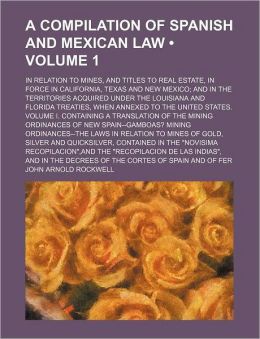 A Compilation of Spanish and Mexican Law (Volume 1); In Relation to Mines, and Titles to Real Estate, in Force in California, Texas and New Mexico a