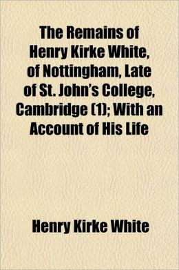 The Remains Of Henry Kirke White, Of Nottingham, Late Of St. John's College, Cambridge (1); With An Account Of His Life