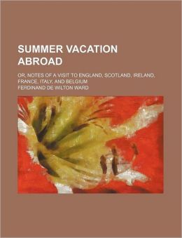 Summer Vacation Abroad: Or, Notes Of A Visit To England, Scotland, Ireland, France, Italy, And Belgium Ferdinand De Wilton Ward