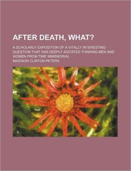 After death--what? A scholarly exposition of a vitally interesting question that has deeply agitated thinking men and women from time immemorial Madison Clinton Peters