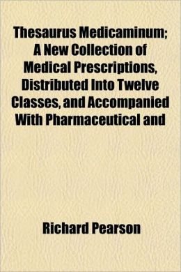 Thesaurus Medicaminum; A New Collection of Medical Prescriptions, Distributed Into Twelve Classes, and Accompanied with Pharmaceutical and