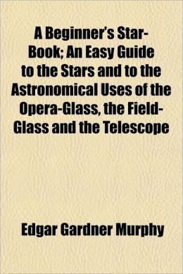 A Beginner's Star-Book; An Easy Guide to the Stars and to the Astronomical Uses of the Opera-Glass, the Field-Glass and the Telescope