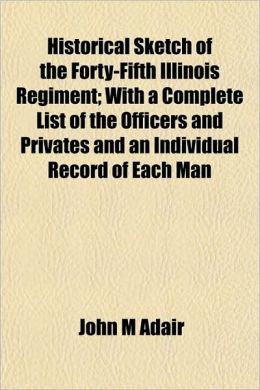Historical sketch of the Forty-Fifth Illinois Regiment: with a complete list of the officers and privates and an individual record of each man in the regiment John M Adair