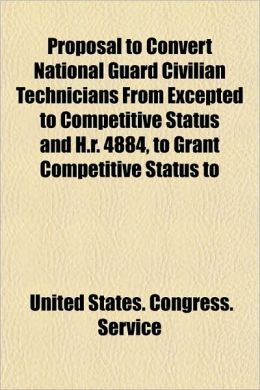 Proposal to Convert National Guard Civilian Technicians From Excepted to Competitive Status and H.r. 4884, to Grant Competitive Status to United States. Congress. Service