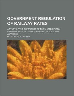 Government Regulations of Railway Rates: A Study of the Experience of the United States, Germany, France, Austria-Hungary, Russia and Australia [ 1905 ] Hugo Richard Meyer