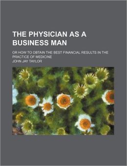 The Physician as a Business Man; Or How to Obtain the Best Financial Results in the Practice of Medicine