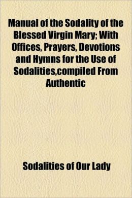 Manual Of The Sodality Of The Blessed Virgin Mary; With Offices, Prayers, Devotions And Hymns For The Use Of Sodalities,Compiled From Authentic