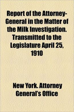 Report of the Attorney General in the Matter of the Milk Investigation, Transmitted to the Legislature April 25, 1910 (1910 ) New York (State). Attorney General's Office