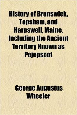 History of Brunswick, Topsham, and Harpswell, Maine, Including the Ancient Territory Known as Pejepscot George Augustus Wheeler
