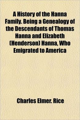 A History of the Hanna Family Being a Genealogy of the Descendants of Thomas Hanna and Elizabeth (Henderson) Hanna, Who Emigrated to America Charles Elmer Rice