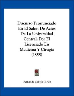 Discurso Pronunciado En El Salon De Actos De La Universidad Central: Por El Licenciado En Medicina Y Cirugia (1855) (Spanish Edition) Fernando Cabello Y Aso