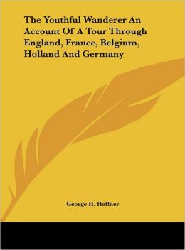 The Youthful Wanderer - An Account of a Tour through England, France, Belgium, Holland, Germany George H. Heffner