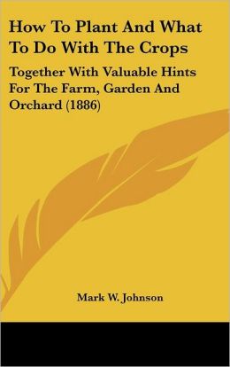 How to Plant and What to Do with the Crops: Together with Valuable Hints for the Farm, Garden and Orchard (1886)
