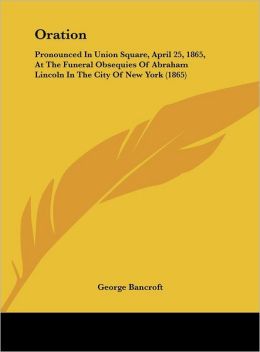 Oration: Pronounced In Union Square, April 25, 1865, At The Funeral Obsequies Of Abraham Lincoln In The City Of New York (1865) George Bancroft