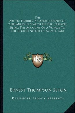 The Arctic Prairies A Canoe-Journey of 2,000 Miles in Search of the Caribou Being the Account of a Voyage to the Region North of Aylemer Lake Ernest Thompson Seton