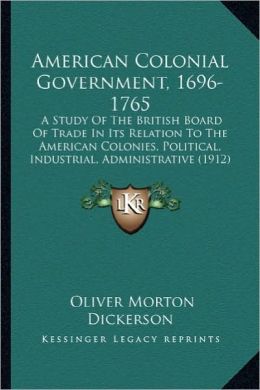 American Colonial Government, 1696-1765: A Study of the British Board of Trade in Its Relation to Thea Study of the British Board of Trade in Its Rela