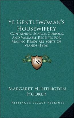 Ye Gentlewoman's Housewifery: Containing Scarce, Curious, And Valuable Receipts For Making Ready All Sorts Of Viands (1896)