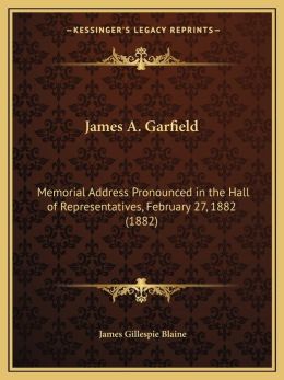 James A. Garfield: Memorial Address Pronounced In The Hall Of Representatives, February 27, 1882 (1882) James Gillespie Blaine