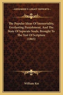 The Popular Ideas Of Immortality, Everlasting Punishment, And The State Of Separate Souls, Brought To The Test Of Scripture (1865)