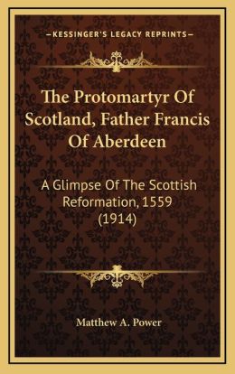 The Protomartyr Of Scotland, Father Francis Of Aberdeen: A Glimpse Of The Scottish Reformation, 1559 (1914)