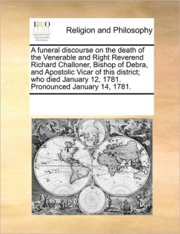A funeral discourse on the death of the Venerable and Right Reverend Richard Challoner, Bishop of Debra, and Apostolic Vicar of this district who died January 12, 1781. Pronounced January 14, 1781. See Notes Multiple Contributors