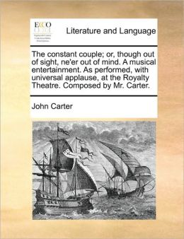 The constant couple; or, though out of sight, ne'er out of mind. A musical entertainment. As performed, with universal applause, at the Royalty Theatre. Composed by Mr. Carter.
