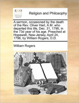 A Sermon, Occasioned By The Death Of The Rev. Oliver Hart, A.M. Who Departed This Life, Dec. 31, 1795, In The 73d Year Of His Age. Preached At Hopewell, New-Jersey, April 24, 1796, By William Rogers, D.D.