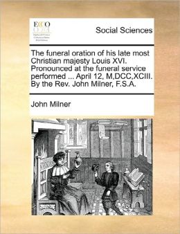 The Funeral Oration Of His Late Most Christian Majesty Louis Xvi. Pronounced At The Funeral Service Performed ... April 12, M,Dcc,Xciii. By The Rev. John Milner, F.S.A.