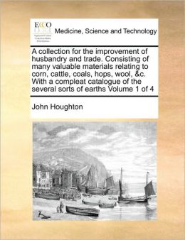 A Collection For The Improvement Of Husbandry And Trade. Consisting Of Many Valuable Materials Relating To Corn, Cattle, Coals, Hops, Wool, &C. With A Compleat Catalogue Of The Several Sorts Of Earths Volume 1 Of 4