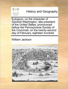 Eulogium, on the character of General Washington, late president of the United States pronounced before the Pennsylvania Society of the Cincinnati, ... day of February, eighteen hundred William Jackson